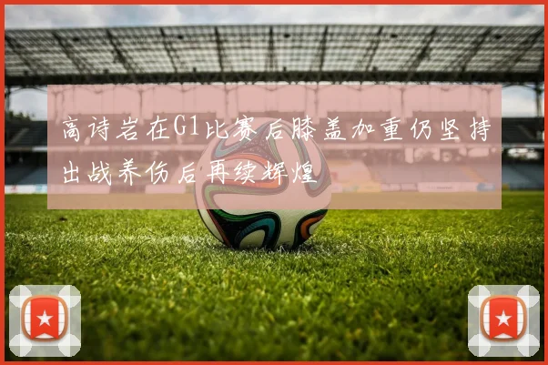 高诗岩在G1比赛后膝盖加重仍坚持出战养伤后再续辉煌