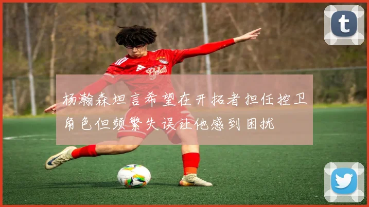 杨瀚森坦言希望在开拓者担任控卫角色但频繁失误让他感到困扰