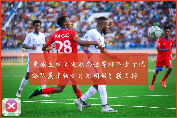 曼城主席坚定表态世界杯不会干扰球队夏季转会计划明确引援目标