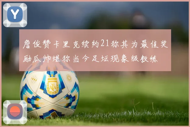 詹俊赞卡里克续约21称其为最佳奖励瓜帅堪称当今足坛现象级教练
