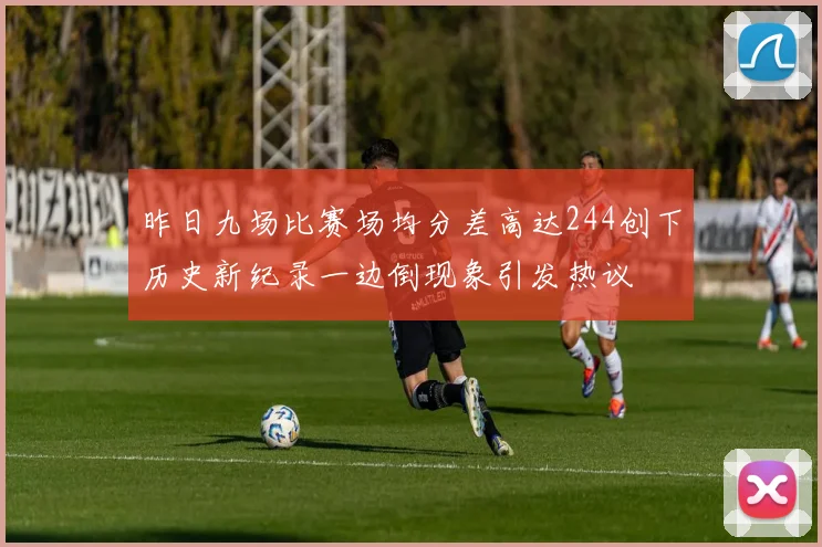 昨日九场比赛场均分差高达244创下历史新纪录一边倒现象引发热议