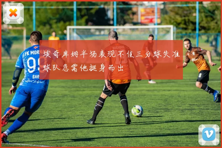 埃奇库姆半场表现不佳三分球失准球队急需他挺身而出