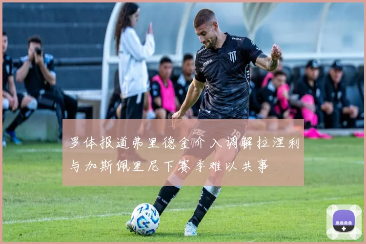 罗体报道弗里德金介入调解拉涅利与加斯佩里尼下赛季难以共事