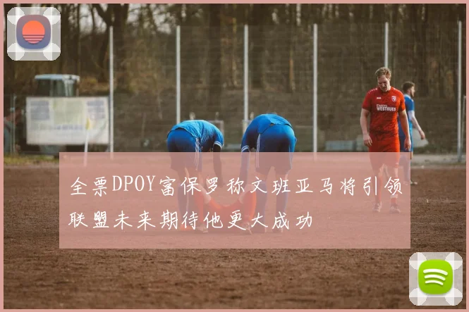 全票DPOY富保罗称文班亚马将引领联盟未来期待他更大成功