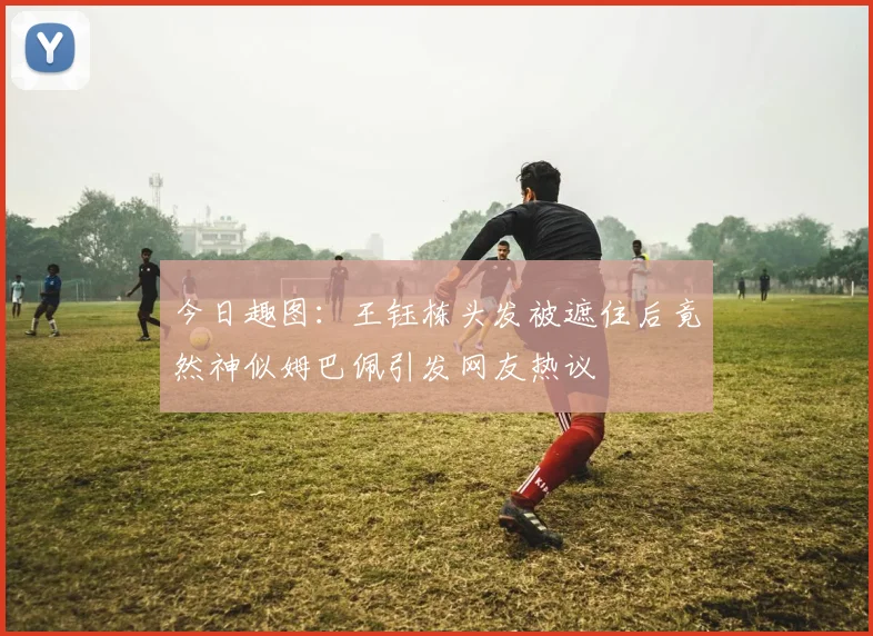 今日趣图：王钰栋头发被遮住后竟然神似姆巴佩引发网友热议