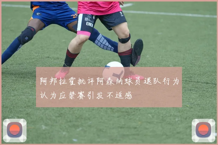 阿邦拉霍批评阿森纳球员退队行为认为应禁赛引发不适感