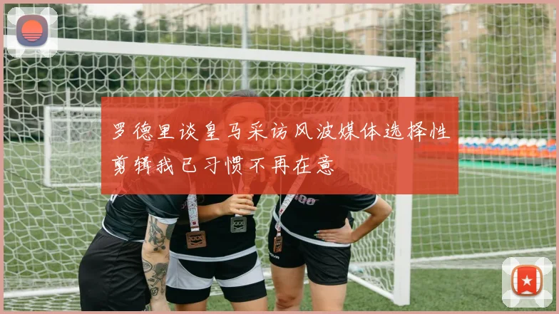 罗德里谈皇马采访风波媒体选择性剪辑我已习惯不再在意