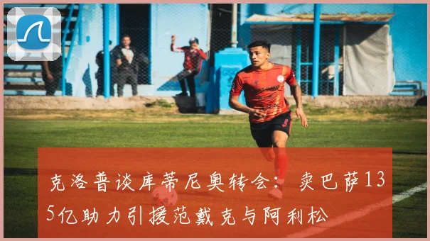 克洛普谈库蒂尼奥转会：卖巴萨135亿助力引援范戴克与阿利松