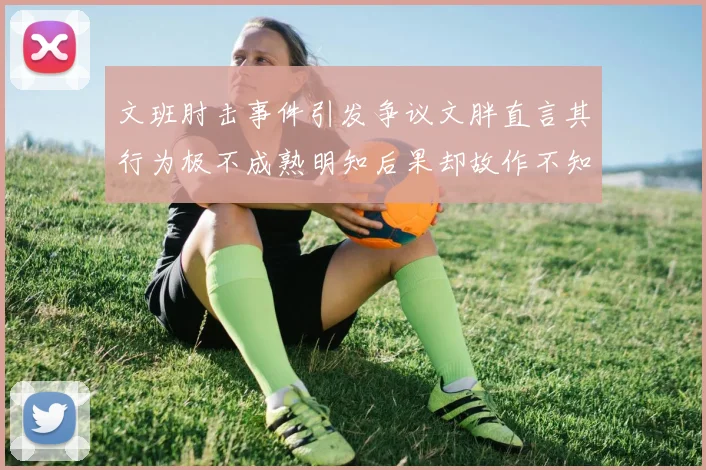 文班肘击事件引发争议文胖直言其行为极不成熟明知后果却故作不知