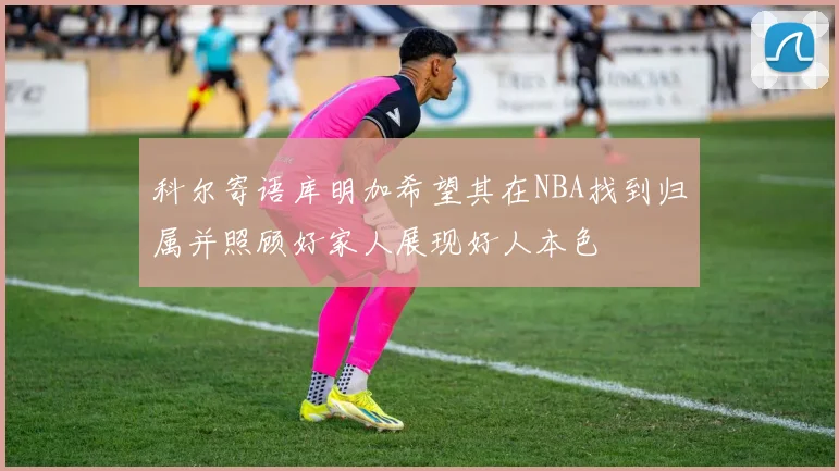 科尔寄语库明加希望其在NBA找到归属并照顾好家人展现好人本色