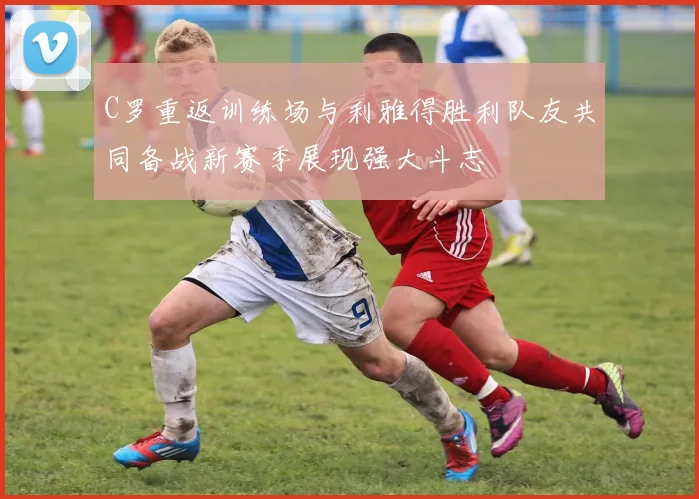 C罗重返训练场与利雅得胜利队友共同备战新赛季展现强大斗志