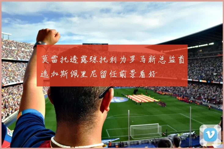 莫雷托透露琼托利为罗马新总监首选加斯佩里尼留任前景看好