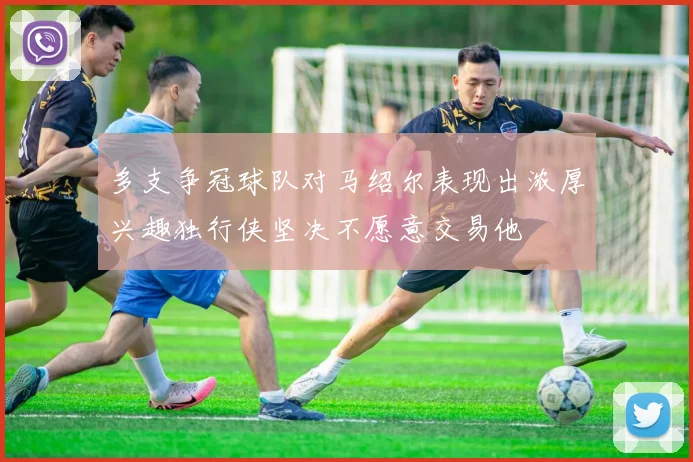 多支争冠球队对马绍尔表现出浓厚兴趣独行侠坚决不愿意交易他