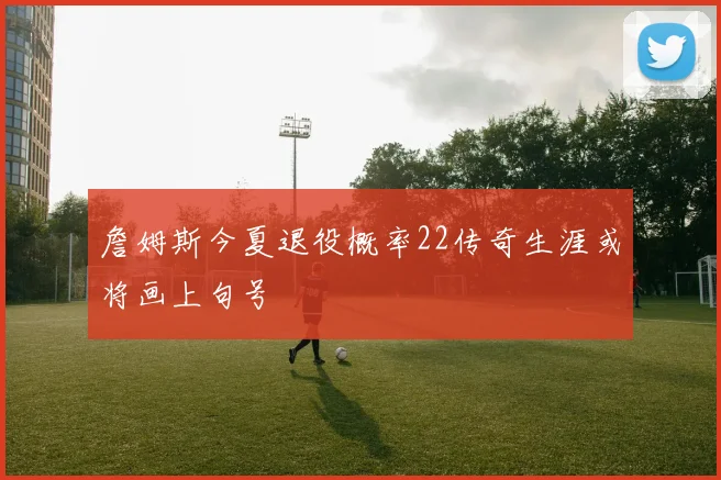 詹姆斯今夏退役概率22传奇生涯或将画上句号