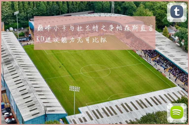 巅峰小卡与杜兰特之争帕森斯直言KD进攻能力无可比拟