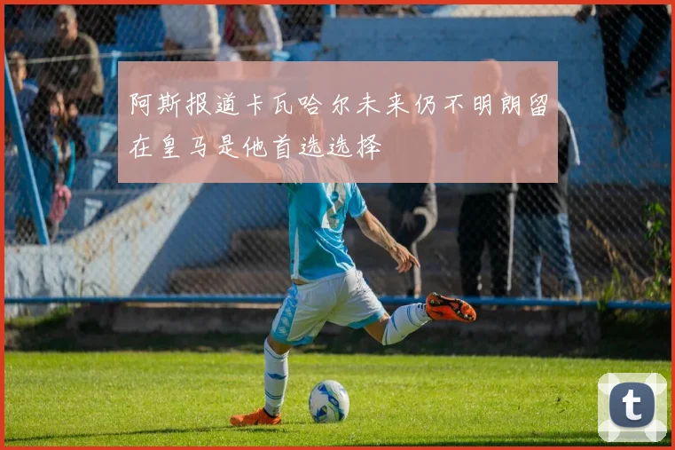 阿斯报道卡瓦哈尔未来仍不明朗留在皇马是他首选选择
