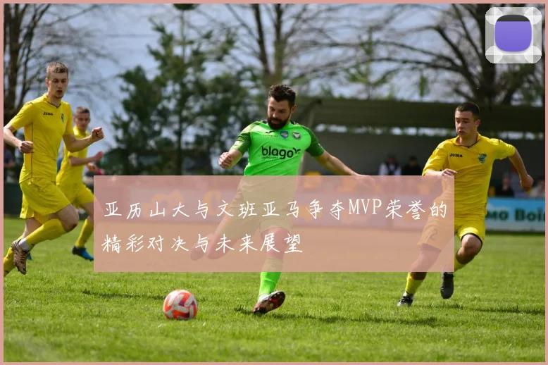 亚历山大与文班亚马争夺MVP荣誉的精彩对决与未来展望