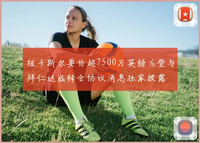 纽卡斯尔要价超7500万英镑戈登与拜仁达成转会协议消息独家披露