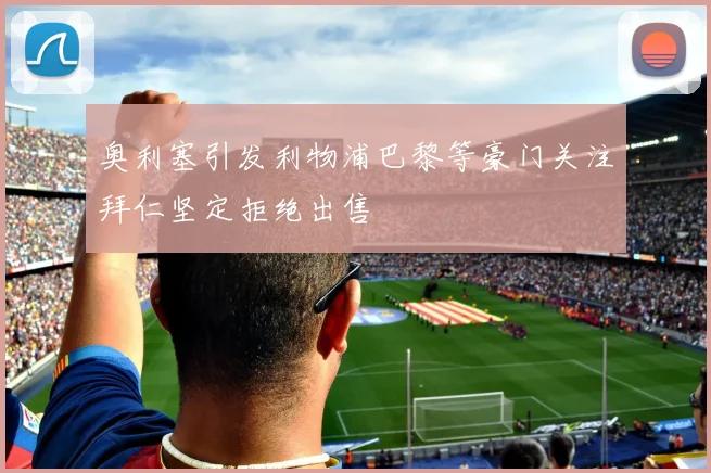 奥利塞引发利物浦巴黎等豪门关注拜仁坚定拒绝出售