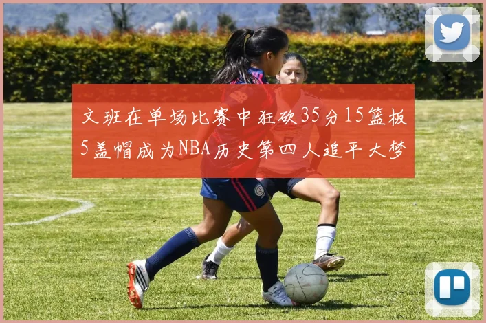 文班在单场比赛中狂砍35分15篮板5盖帽成为NBA历史第四人追平大梦鲨鱼天勾