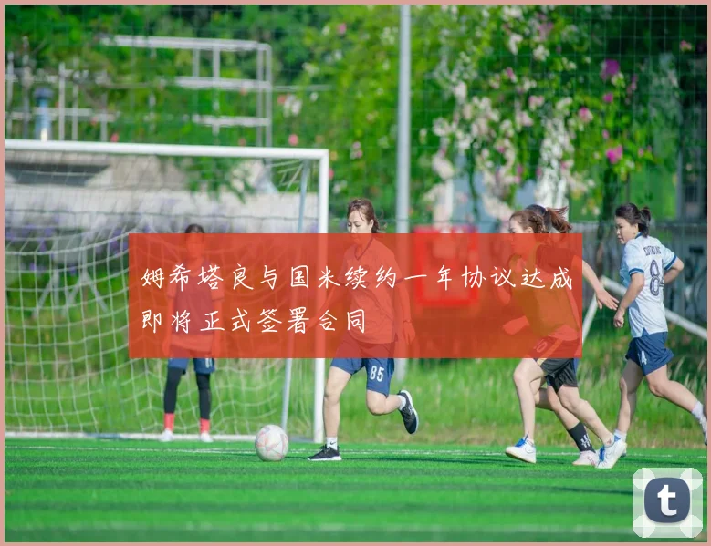 姆希塔良与国米续约一年协议达成即将正式签署合同