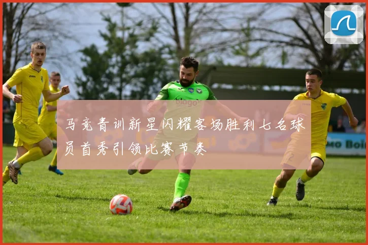 马竞青训新星闪耀客场胜利七名球员首秀引领比赛节奏