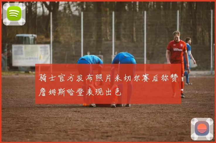 骑士官方发布照片米切尔赛后称赞詹姆斯哈登表现出色