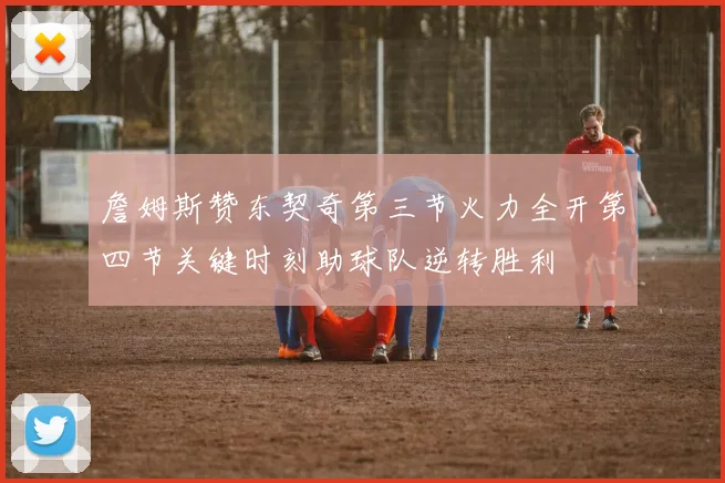 詹姆斯赞东契奇第三节火力全开第四节关键时刻助球队逆转胜利
