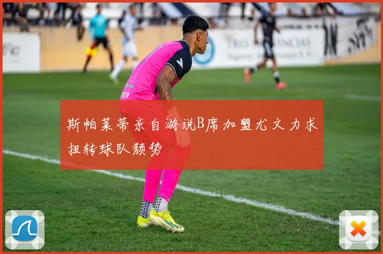 斯帕莱蒂亲自游说B席加盟尤文力求扭转球队颓势
