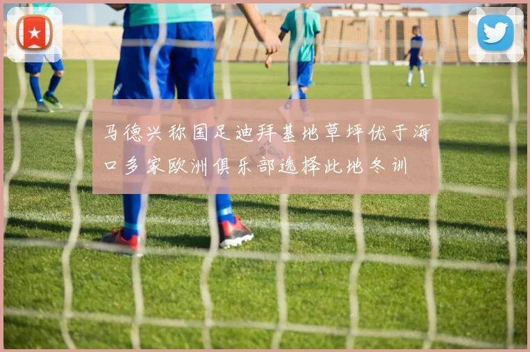 马德兴称国足迪拜基地草坪优于海口多家欧洲俱乐部选择此地冬训