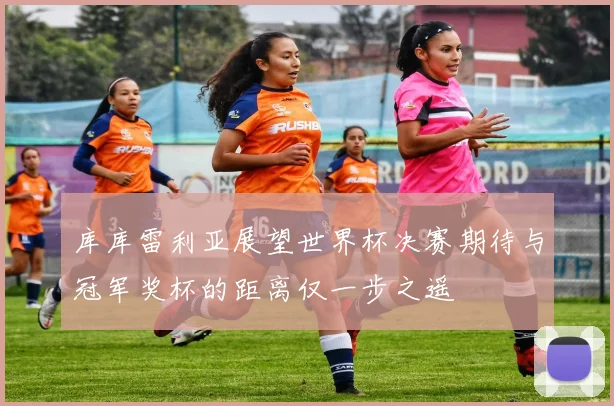 库库雷利亚展望世界杯决赛期待与冠军奖杯的距离仅一步之遥