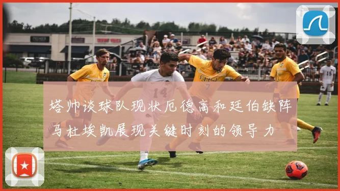 塔帅谈球队现状厄德高和廷伯缺阵马杜埃凯展现关键时刻的领导力
