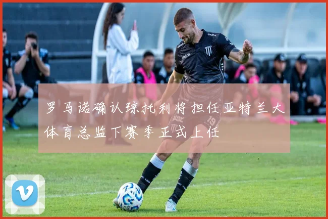 罗马诺确认琼托利将担任亚特兰大体育总监下赛季正式上任