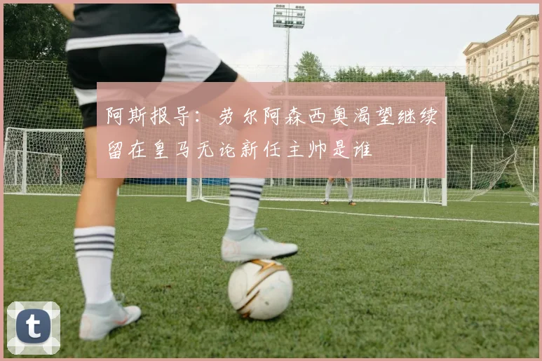 阿斯报导：劳尔阿森西奥渴望继续留在皇马无论新任主帅是谁
